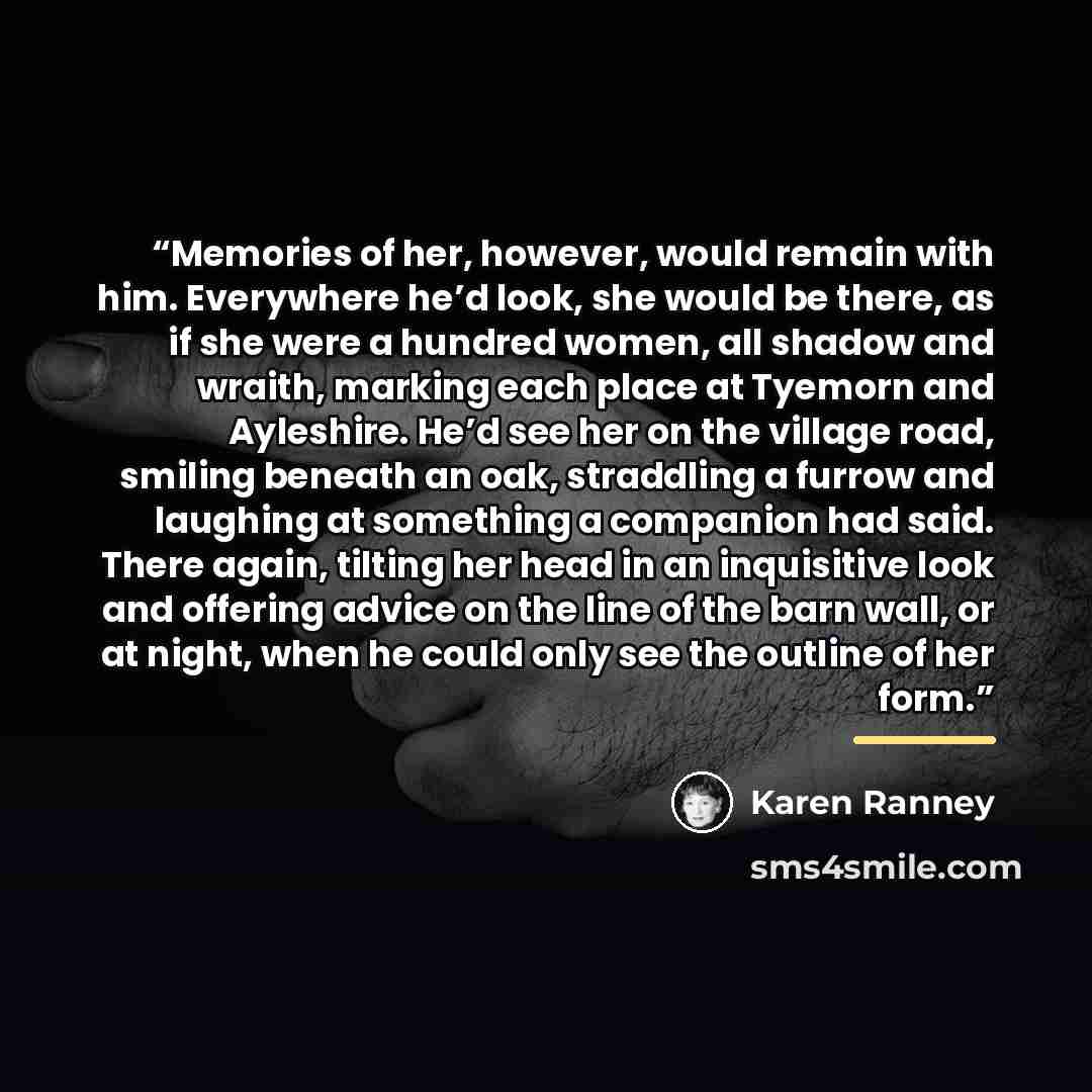 “Memories of her, however, would remain with him. Everywhere he’d look, she would be there, as if she were a hundred women, all shadow and wraith, marking each place at Tyemorn and Ayleshire. He’d see her on the village road, smiling beneath an oak, straddling a furrow and laughing at something a…” quote by Karen Ranney