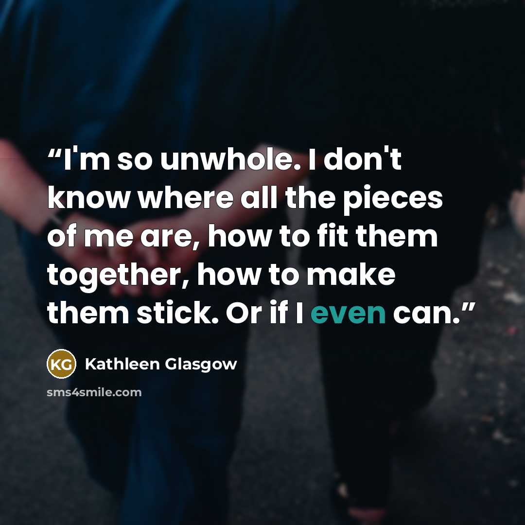 “I'm so unwhole. I don't know where all the pieces of me are, how to fit them together, how to make them stick. Or if I even can.” quote by Kathleen Glasgow