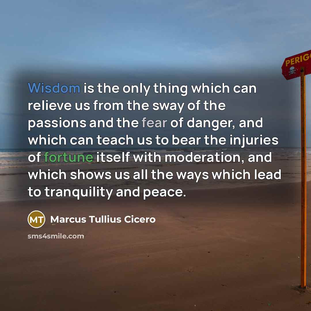 “Wisdom is the only thing which can relieve us from the sway of the passions and the fear of danger, and which can teach us to bear the injuries of fortune itself with moderation, and which shows us all the ways which lead to tranquility and peace.” quote by Marcus Tullius Cicero