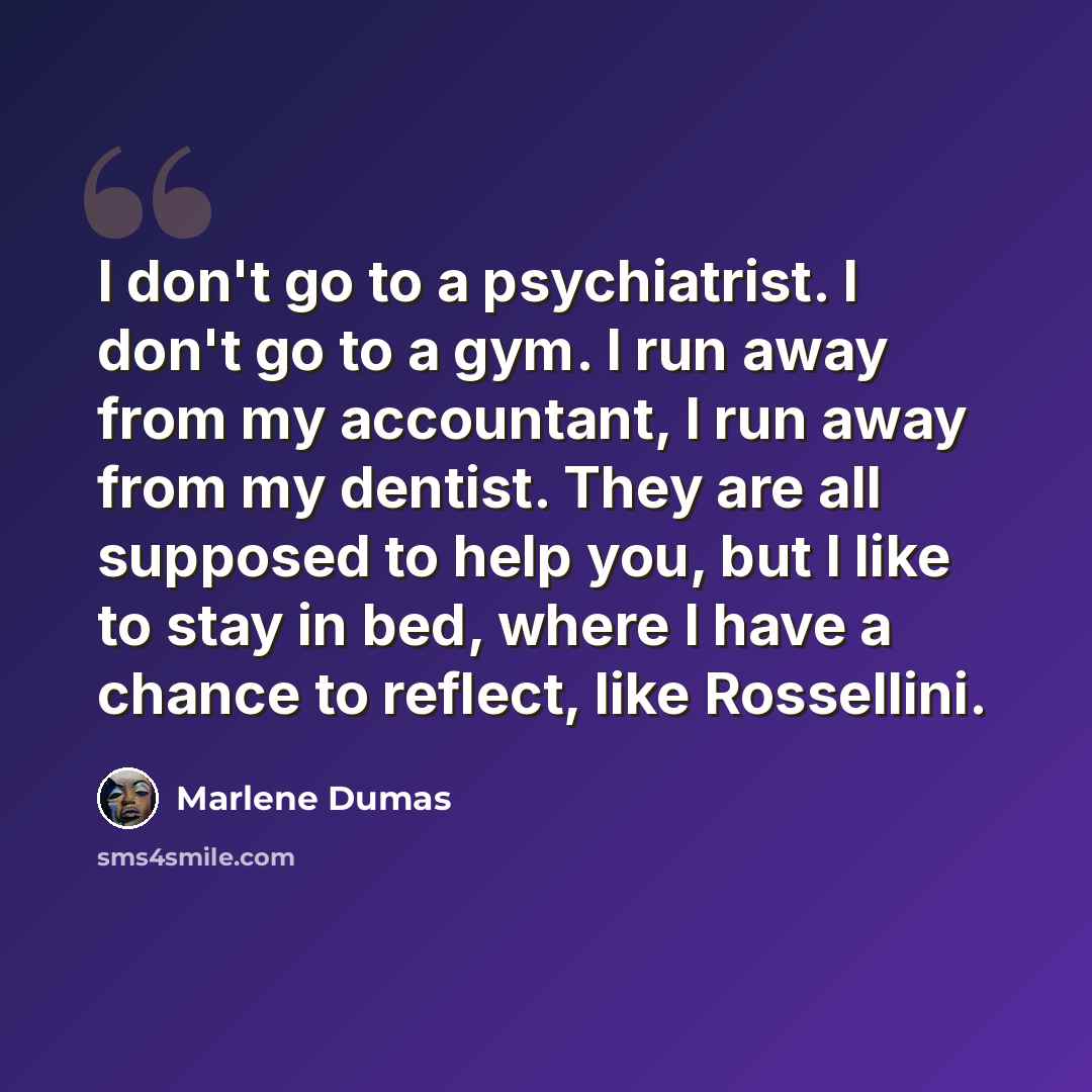“I don't go to a psychiatrist. I don't go to a gym. I run away from my accountant, I run away from my dentist. They are all supposed to help you, but I like to stay in bed, where I have a chance to reflect, like Rossellini.” quote by Marlene Dumas