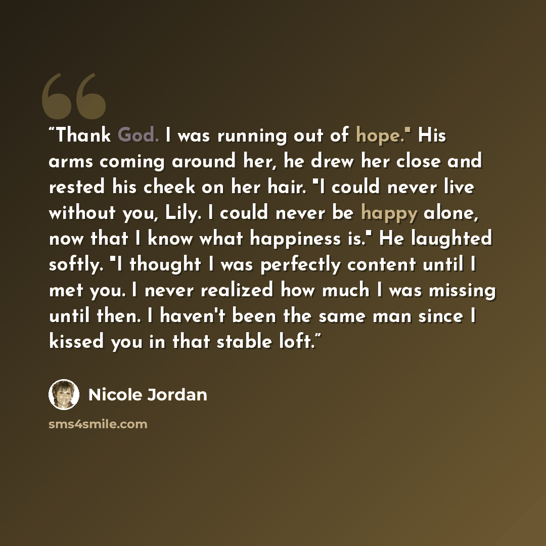 “Thank God. I was running out of hope." His arms coming around her, he drew her close and rested his cheek on her hair. "I could never live without you, Lily. I could never be happy alone, now that I know what happiness is." He laughted softly. "I thought I was perfectly content until I met you. I…” quote by Nicole Jordan
