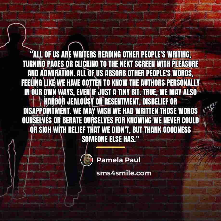 “All of us are writers reading other people's writing, turning pages or clicking to the next screen with pleasure and admiration. All of us absorb other people's words, feeling like we have gotten to know the authors personally in our own ways, even if just a tiny bit. True, we may also harbor…” quote by Pamela Paul