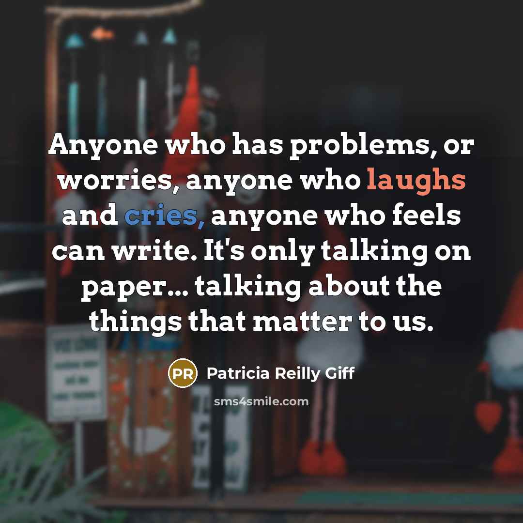 “Anyone who has problems, or worries, anyone who laughs and cries, anyone who feels can write. It's only talking on paper... talking about the things that matter to us.” quote by Patricia Reilly Giff