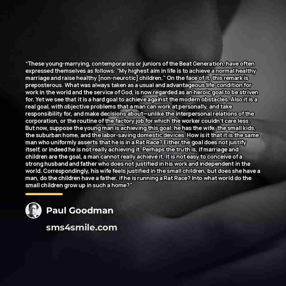 “These young-marrying, contemporaries or juniors of the Beat Generation, have often expressed themselves as follows: "My highest aim in life is to achieve a normal healthy marriage and raise healthy [non-neurotic] children." On the face of it, this remark is preposterous. What was always taken as a…” quote by Paul Goodman