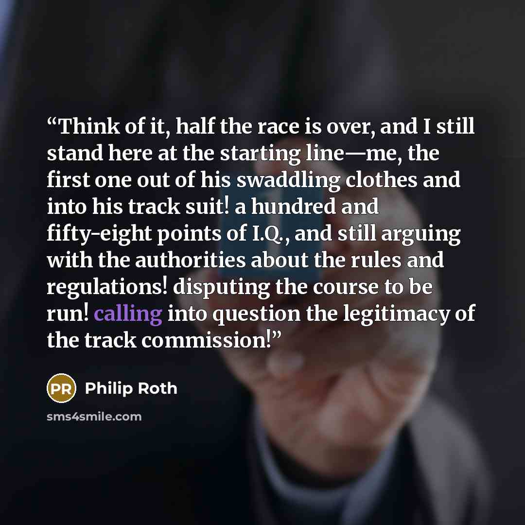 “Think of it, half the race is over, and I still stand here at the starting line—me, the first one out of his swaddling clothes and into his track suit! a hundred and fifty-eight points of I.Q., and still arguing with the authorities about the rules and regulations! disputing the course to be run!…” quote by Philip Roth