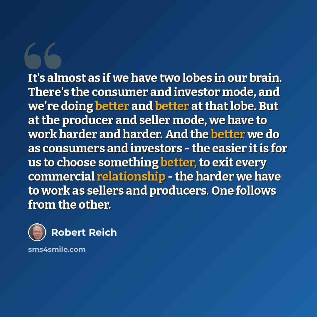 “It's almost as if we have two lobes in our brain. There's the consumer and investor mode, and we're doing better and better at that lobe. But at the producer and seller mode, we have to work harder and harder. And the better we do as consumers and investors - the easier it is for us to choose…” quote by Robert Reich