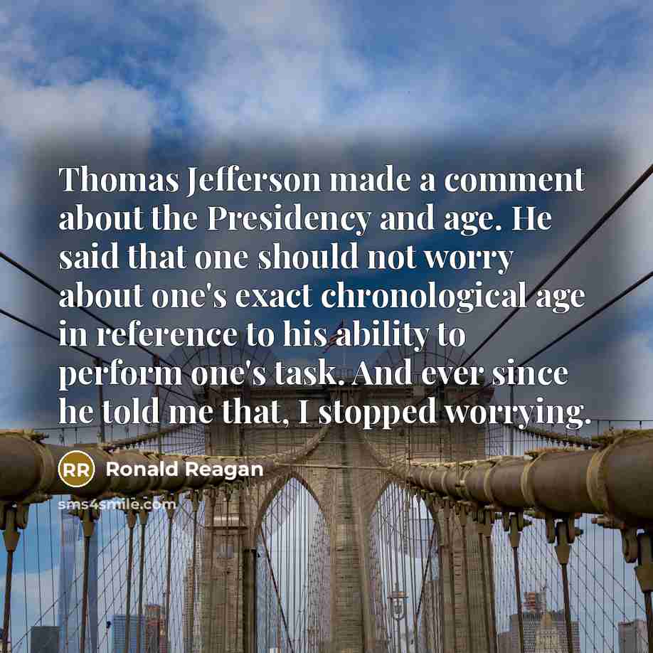 “Thomas Jefferson made a comment about the Presidency and age. He said that one should not worry about one's exact chronological age in reference to his ability to perform one's task. And ever since he told me that, I stopped worrying.” quote by Ronald Reagan