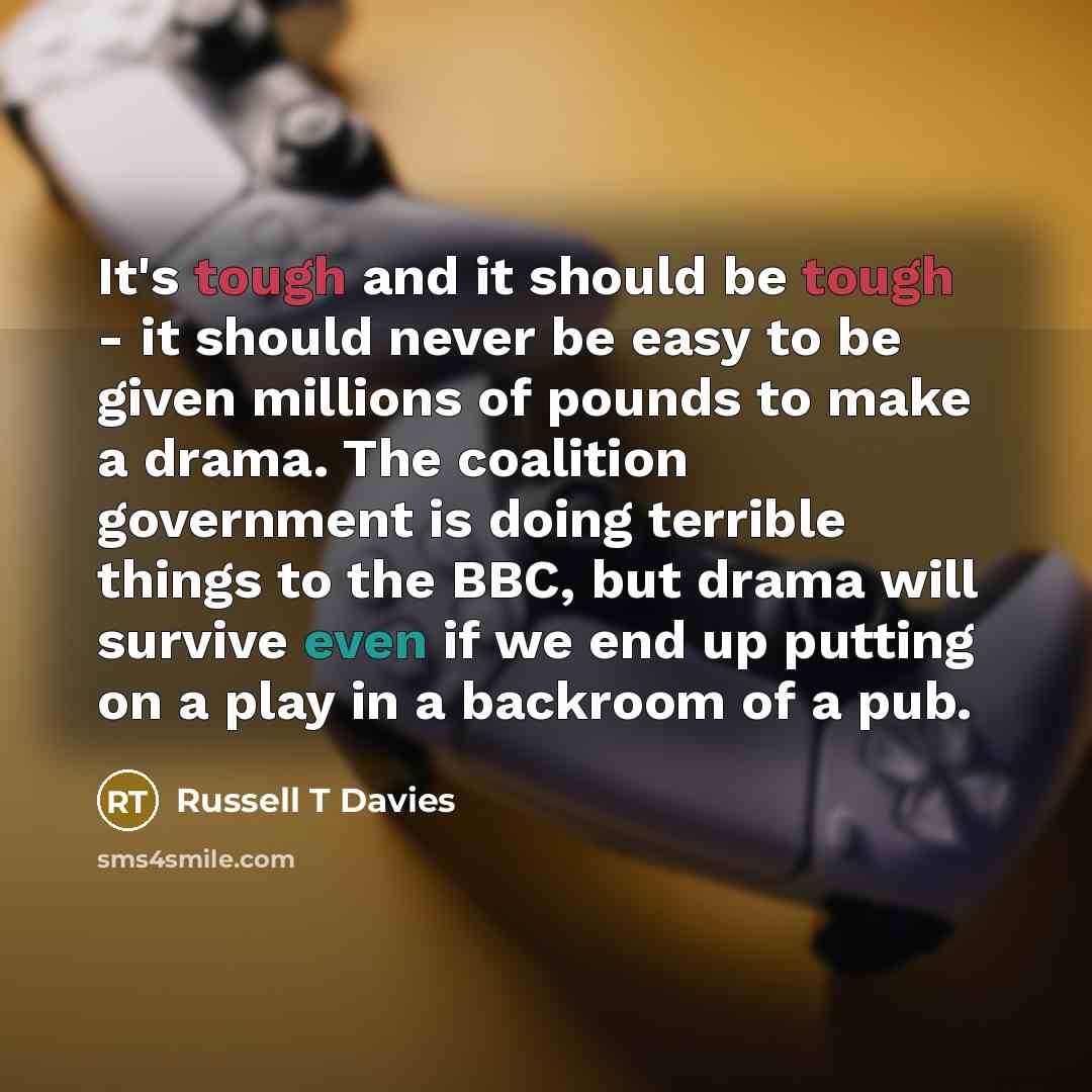 “It's tough and it should be tough - it should never be easy to be given millions of pounds to make a drama. The coalition government is doing terrible things to the BBC, but drama will survive even if we end up putting on a play in a backroom of a pub.” quote by Russell T Davies