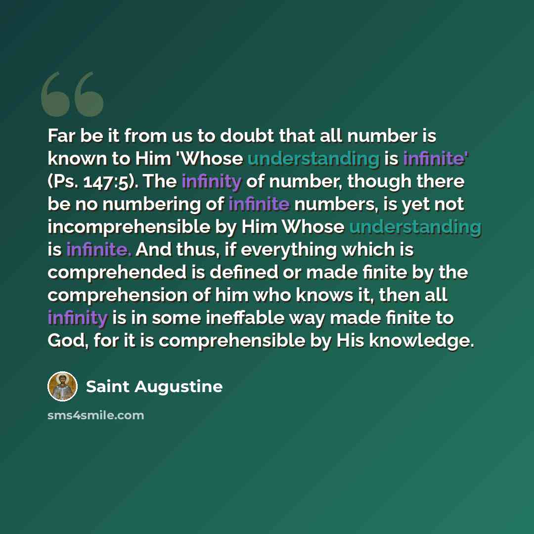 “Far be it from us to doubt that all number is known to Him 'Whose understanding is infinite' (Ps. 147:5). The infinity of number, though there be no numbering of infinite numbers, is yet not incomprehensible by Him Whose understanding is infinite. And thus, if everything which is comprehended is…” quote by Saint Augustine