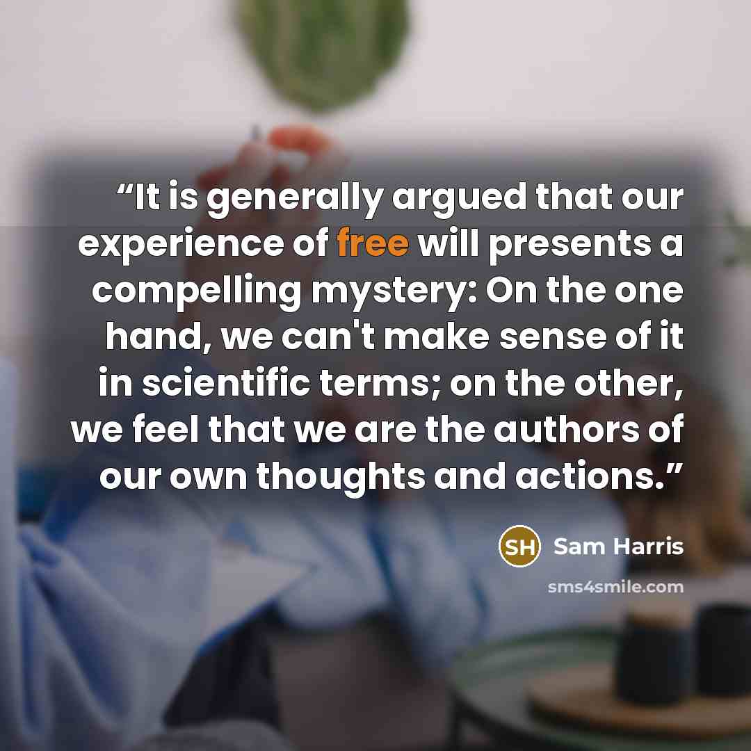 “It is generally argued that our experience of free will presents a compelling mystery: On the one hand, we can't make sense of it in scientific terms; on the other, we feel that we are the authors of our own thoughts and actions.” quote by Sam Harris