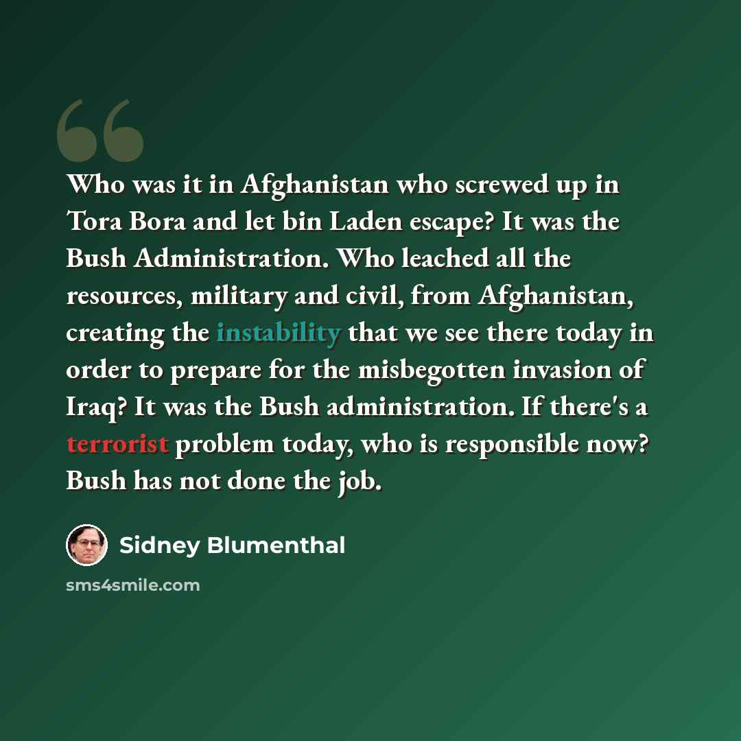 “Who was it in Afghanistan who screwed up in Tora Bora and let bin Laden escape? It was the Bush Administration. Who leached all the resources, military and civil, from Afghanistan, creating the instability that we see there today in order to prepare for the misbegotten invasion of Iraq? It was the…” quote by Sidney Blumenthal