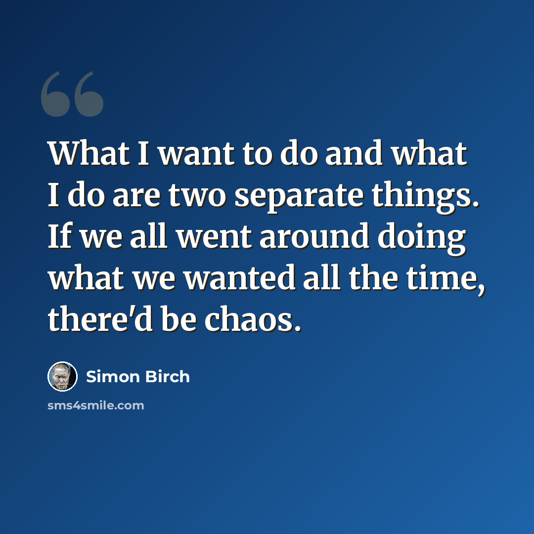 “What I want to do and what I do are two separate things. If we all went around doing what we wanted all the time, there'd be chaos.” quote by Simon Birch
