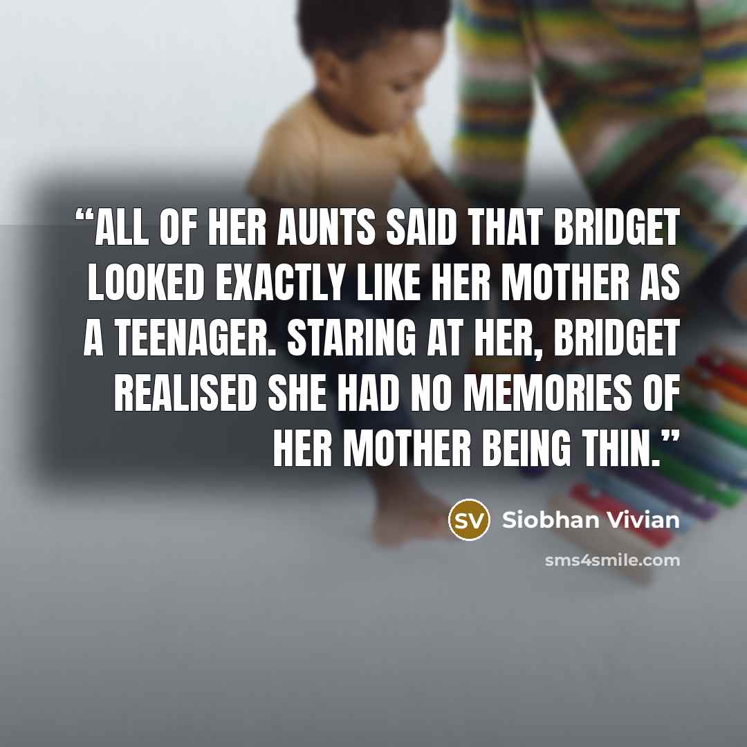 “All of her aunts said that Bridget looked exactly like her mother as a teenager. Staring at her, Bridget realised she had no memories of her mother being thin.” quote by Siobhan Vivian