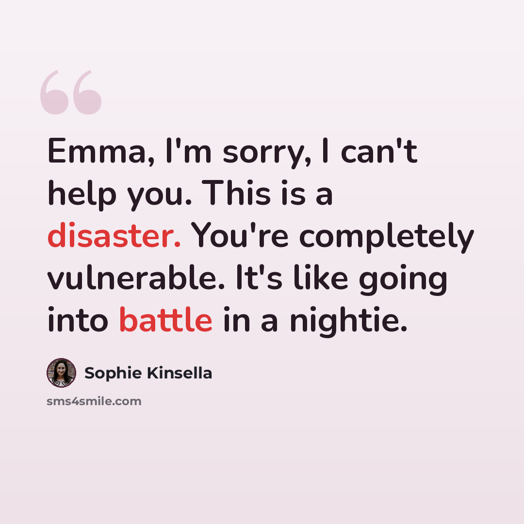 “Emma, I'm sorry, I can't help you. This is a disaster. You're completely vulnerable. It's like going into battle in a nightie.” quote by Sophie Kinsella