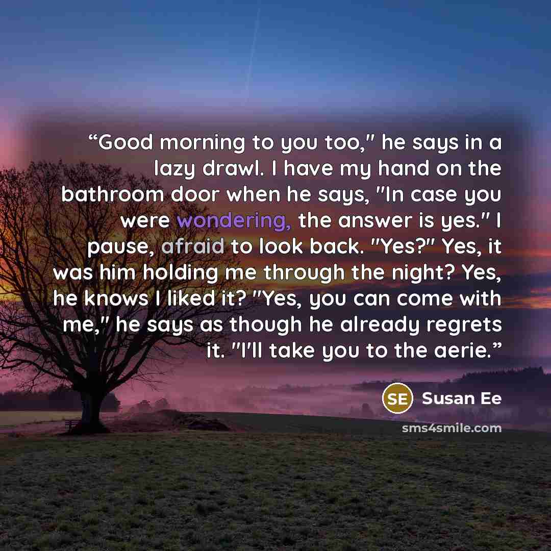 “Good morning to you too," he says in a lazy drawl. I have my hand on the bathroom door when he says, "In case you were wondering, the answer is yes." I pause, afraid to look back. "Yes?" Yes, it was him holding me through the night? Yes, he knows I liked it? "Yes, you can come with me," he says as…” quote by Susan Ee