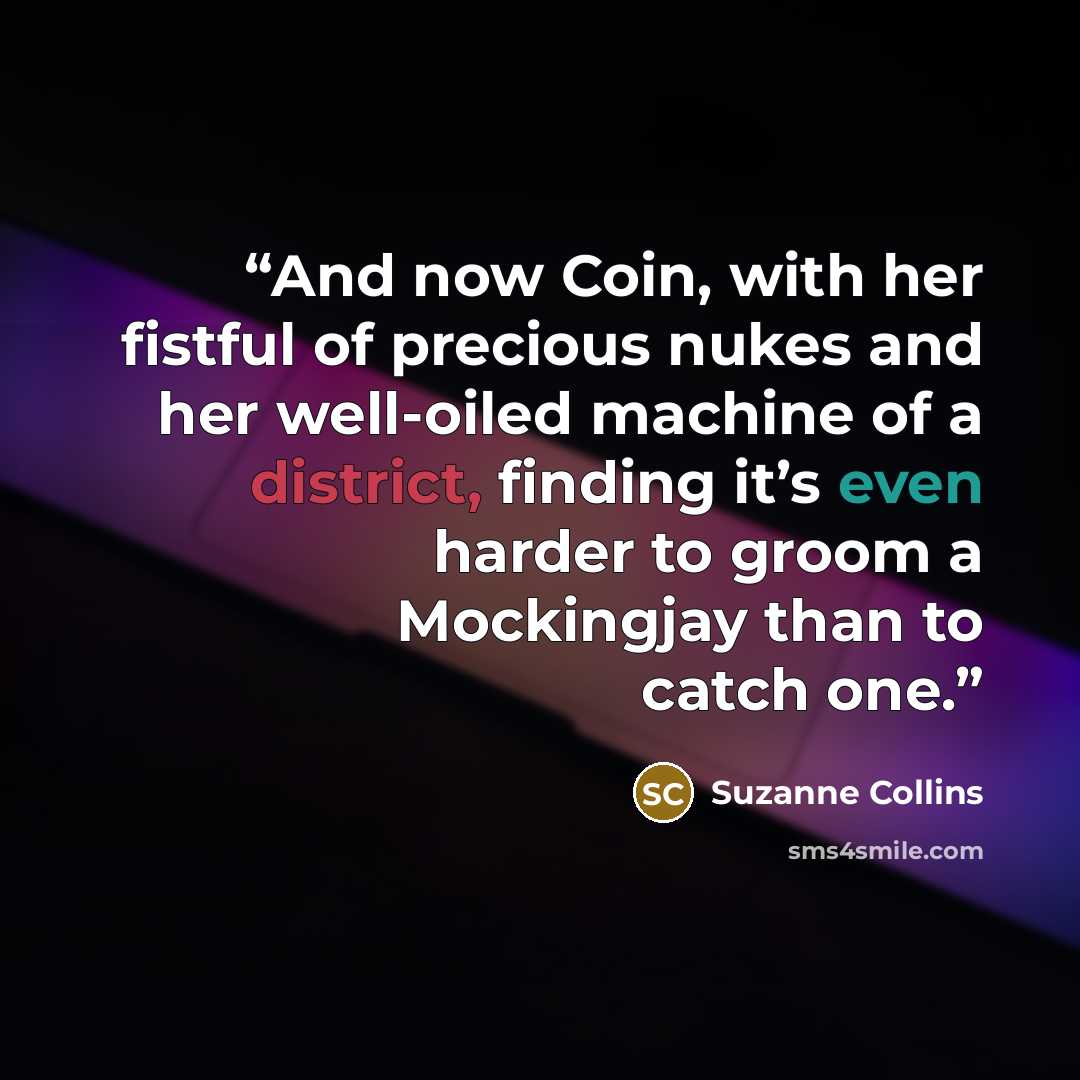 “And now Coin, with her fistful of precious nukes and her well-oiled machine of a district, finding it’s even harder to groom a Mockingjay than to catch one.” quote by Suzanne Collins