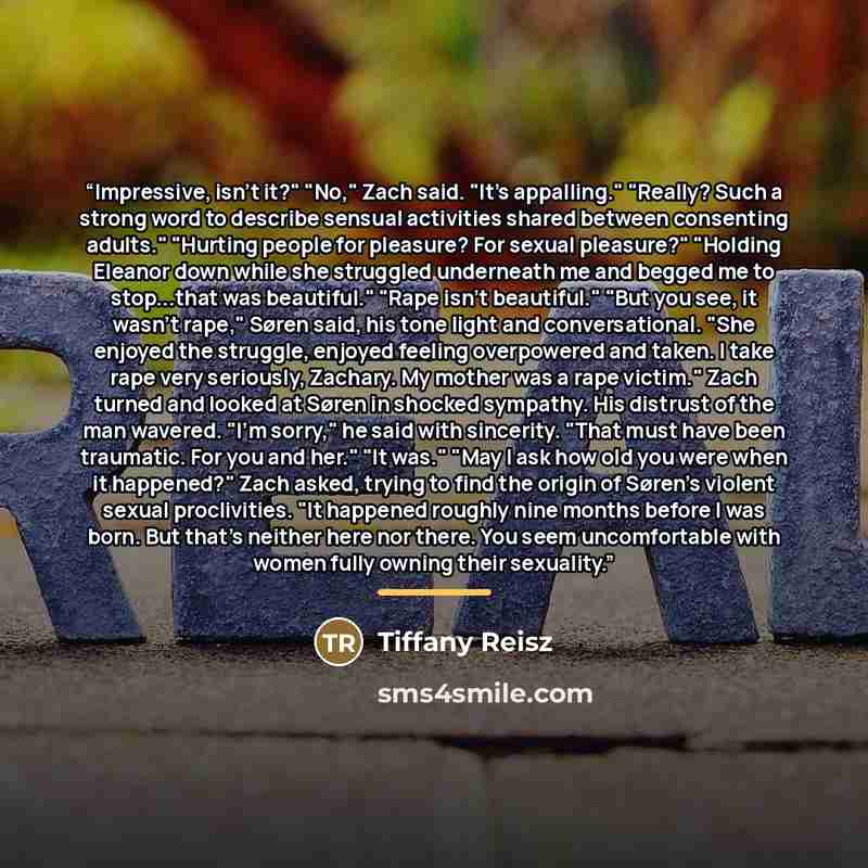 “Impressive, isn't it?" "No," Zach said. "It's appalling." "Really? Such a strong word to describe sensual activities shared between consenting adults." "Hurting people for pleasure? For sexual pleasure?" "Holding Eleanor down while she struggled underneath me and begged me to stop...that was…” quote by Tiffany Reisz