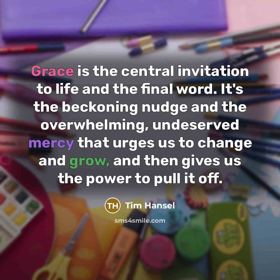 “Grace is the central invitation to life and the final word. It's the beckoning nudge and the overwhelming, undeserved mercy that urges us to change and grow, and then gives us the power to pull it off.” quote by Tim Hansel