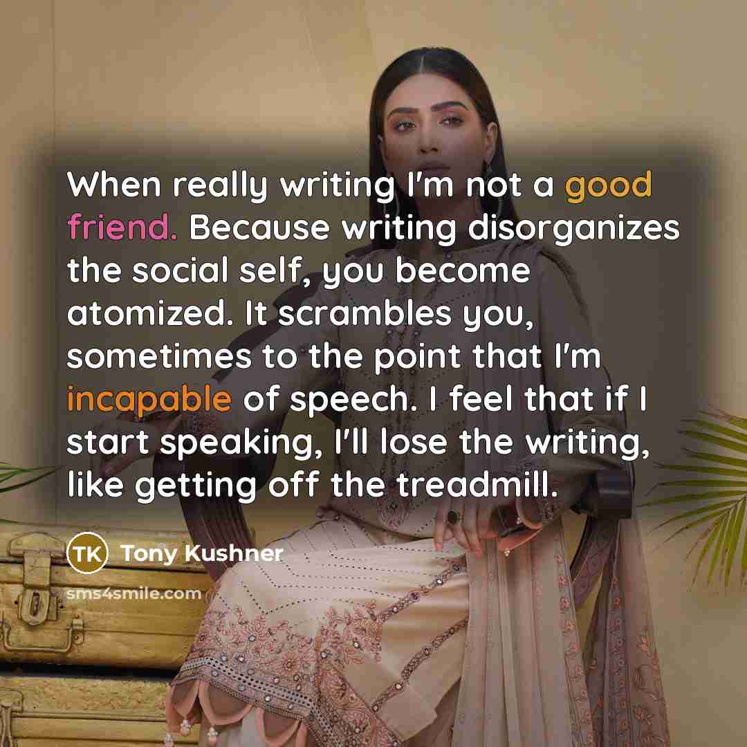“When really writing I'm not a good friend. Because writing disorganizes the social self, you become atomized. It scrambles you, sometimes to the point that I'm incapable of speech. I feel that if I start speaking, I'll lose the writing, like getting off the treadmill.” quote by Tony Kushner