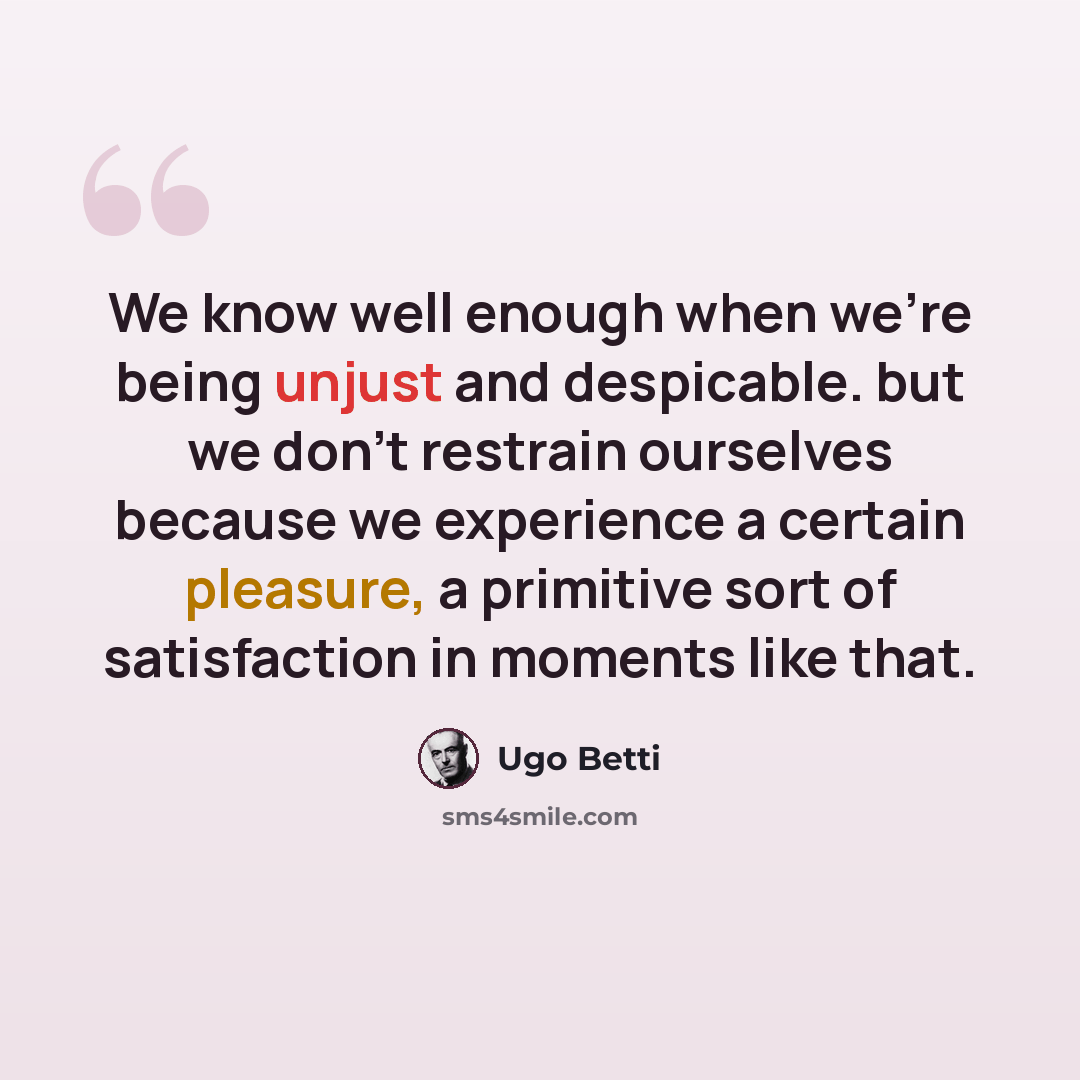 “We know well enough when we're being unjust and despicable. but we don't restrain ourselves because we experience a certain pleasure, a primitive sort of satisfaction in moments like that.” quote by Ugo Betti