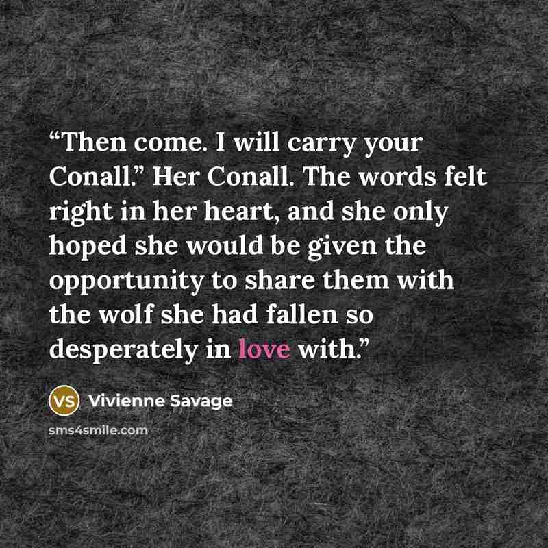 “Then come. I will carry your Conall.” Her Conall. The words felt right in her heart, and she only hoped she would be given the opportunity to share them with the wolf she had fallen so desperately in love with.” quote by Vivienne Savage