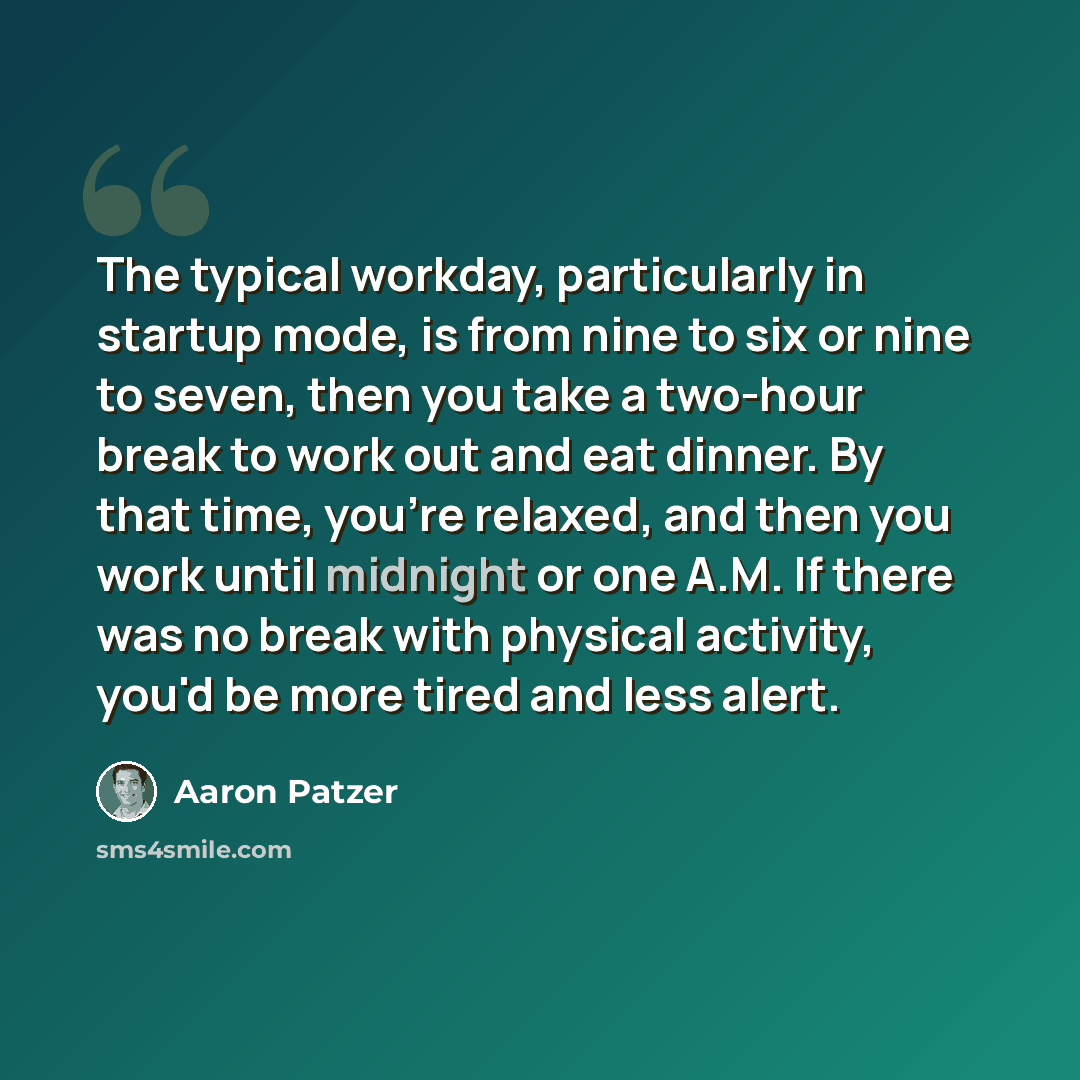 “The typical workday, particularly in startup mode, is from nine to six or nine to seven, then you take a two-hour break to work out and eat dinner. By that time, you're relaxed, and then you work until midnight or one A.M. If there was no break with physical activity, you'd be more tired and less…” quote by Aaron Patzer