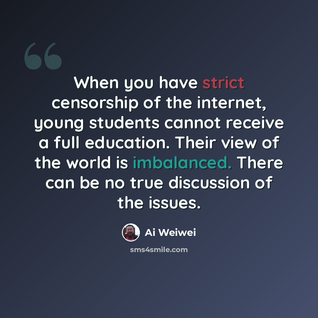 “When you have strict censorship of the internet, young students cannot receive a full education. Their view of the world is imbalanced. There can be no true discussion of the issues.” quote by Ai Weiwei