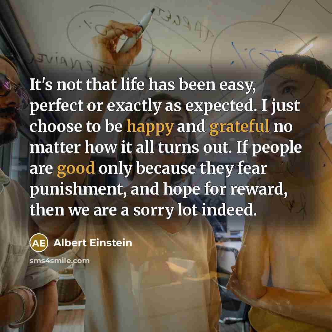 “It's not that life has been easy, perfect or exactly as expected. I just choose to be happy and grateful no matter how it all turns out. If people are good only because they fear punishment, and hope for reward, then we are a sorry lot indeed.” quote by Albert Einstein