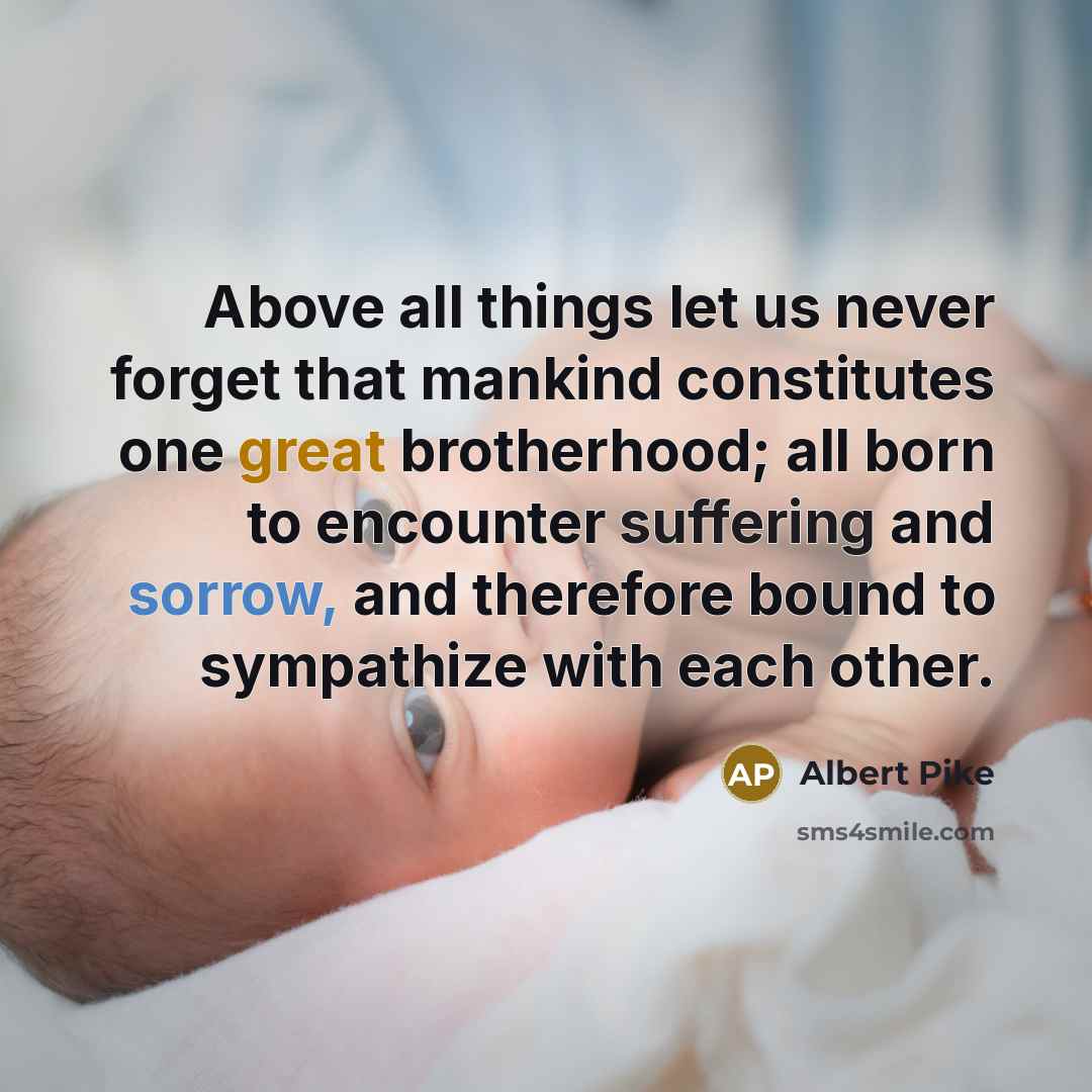 “Above all things let us never forget that mankind constitutes one great brotherhood; all born to encounter suffering and sorrow, and therefore bound to sympathize with each other.” quote by Albert Pike