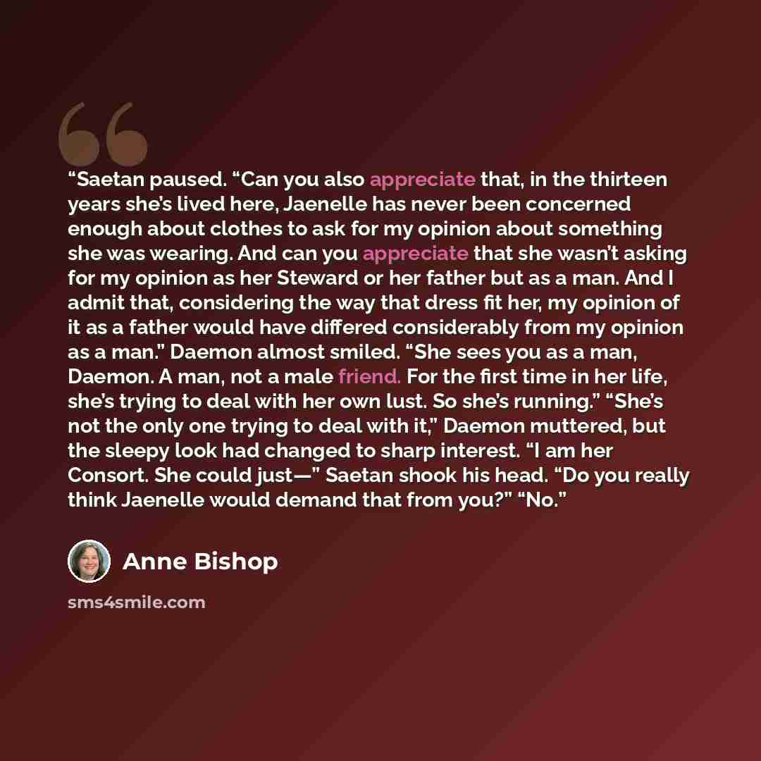 “Saetan paused. “Can you also appreciate that, in the thirteen years she’s lived here, Jaenelle has never been concerned enough about clothes to ask for my opinion about something she was wearing. And can you appreciate that she wasn’t asking for my opinion as her Steward or her father but as a…” quote by Anne Bishop