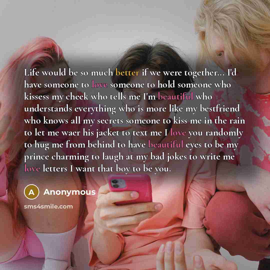 “Life would be so much better if we were together... I'd have someone to love someone to hold someone who kissess my cheek who tells me I'm beautiful who understands everything who is more like my bestfriend who knows all my secrets someone to kiss me in the rain to let me waer his jacket to text…” quote by Anonymous