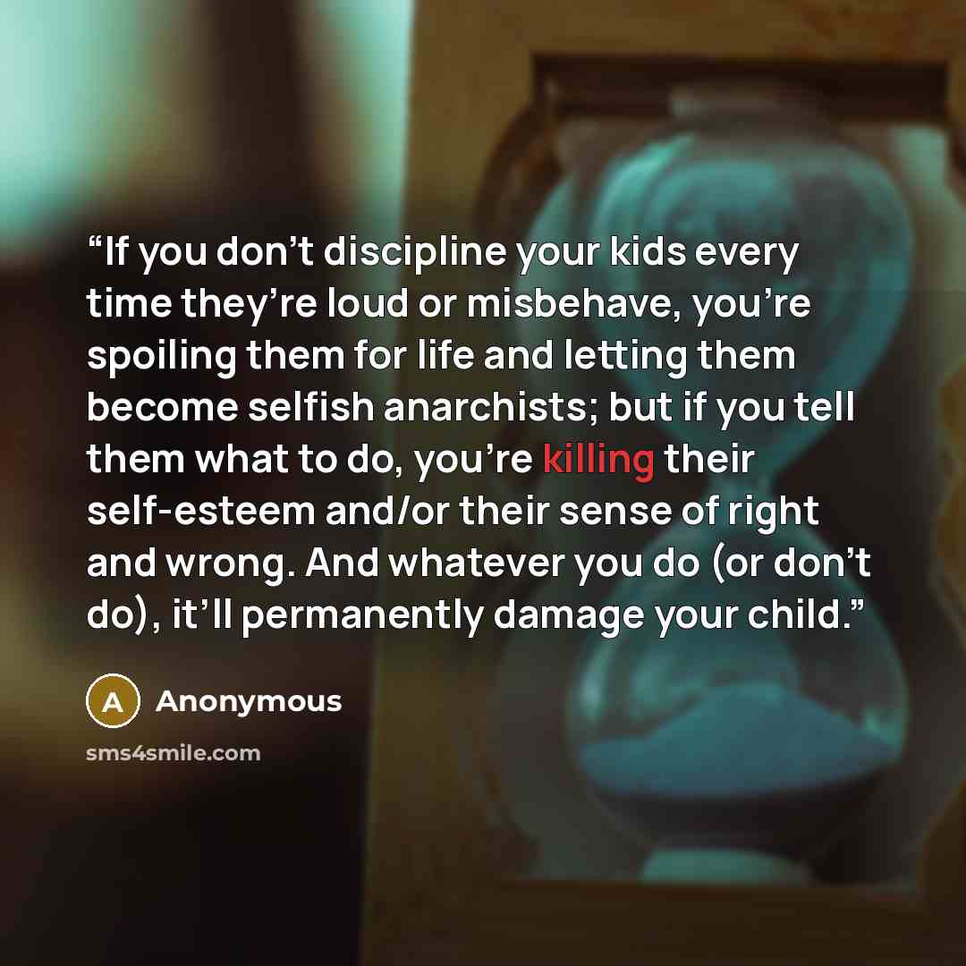 “If you don’t discipline your kids every time they’re loud or misbehave, you’re spoiling them for life and letting them become selfish anarchists; but if you tell them what to do, you’re killing their self-esteem and/or their sense of right and wrong. And whatever you do (or don’t do), it’ll…” quote by Anonymous