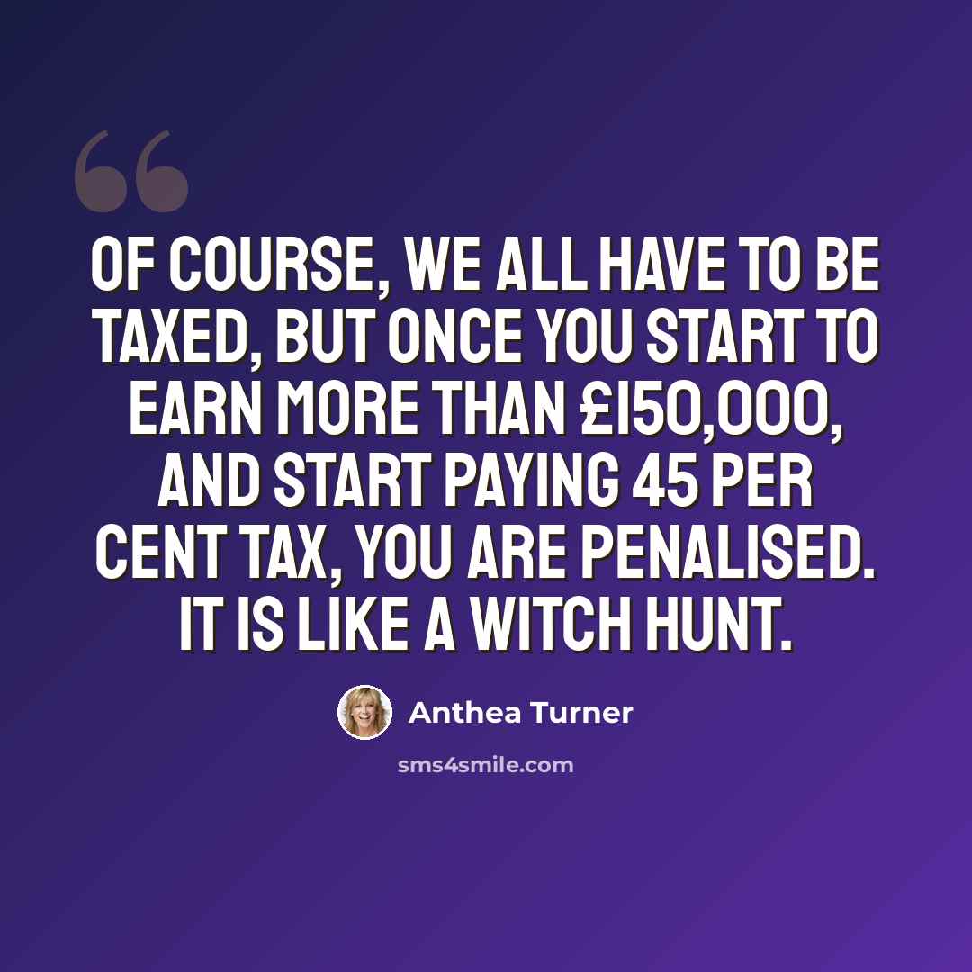 “Of course, we all have to be taxed, but once you start to earn more than £150,000, and start paying 45 per cent tax, you are penalised. It is like a witch hunt.” quote by Anthea Turner