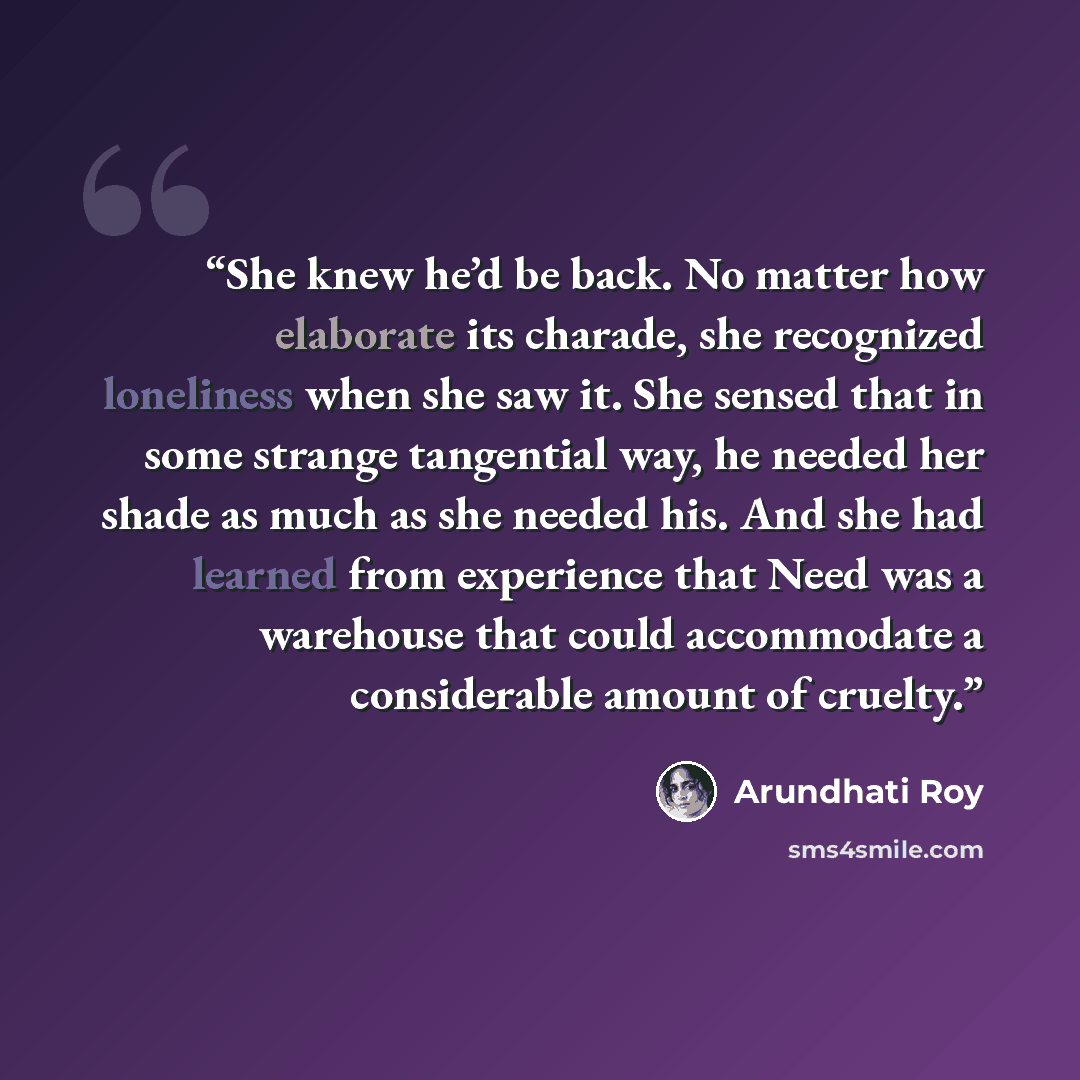 “She knew he’d be back. No matter how elaborate its charade, she recognized loneliness when she saw it. She sensed that in some strange tangential way, he needed her shade as much as she needed his. And she had learned from experience that Need was a warehouse that could accommodate a considerable…” quote by Arundhati Roy