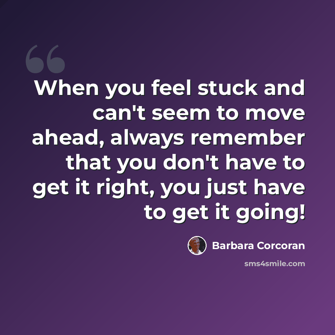 “When you feel stuck and can't seem to move ahead, always remember that you don't have to get it right, you just have to get it going!” quote by Barbara Corcoran
