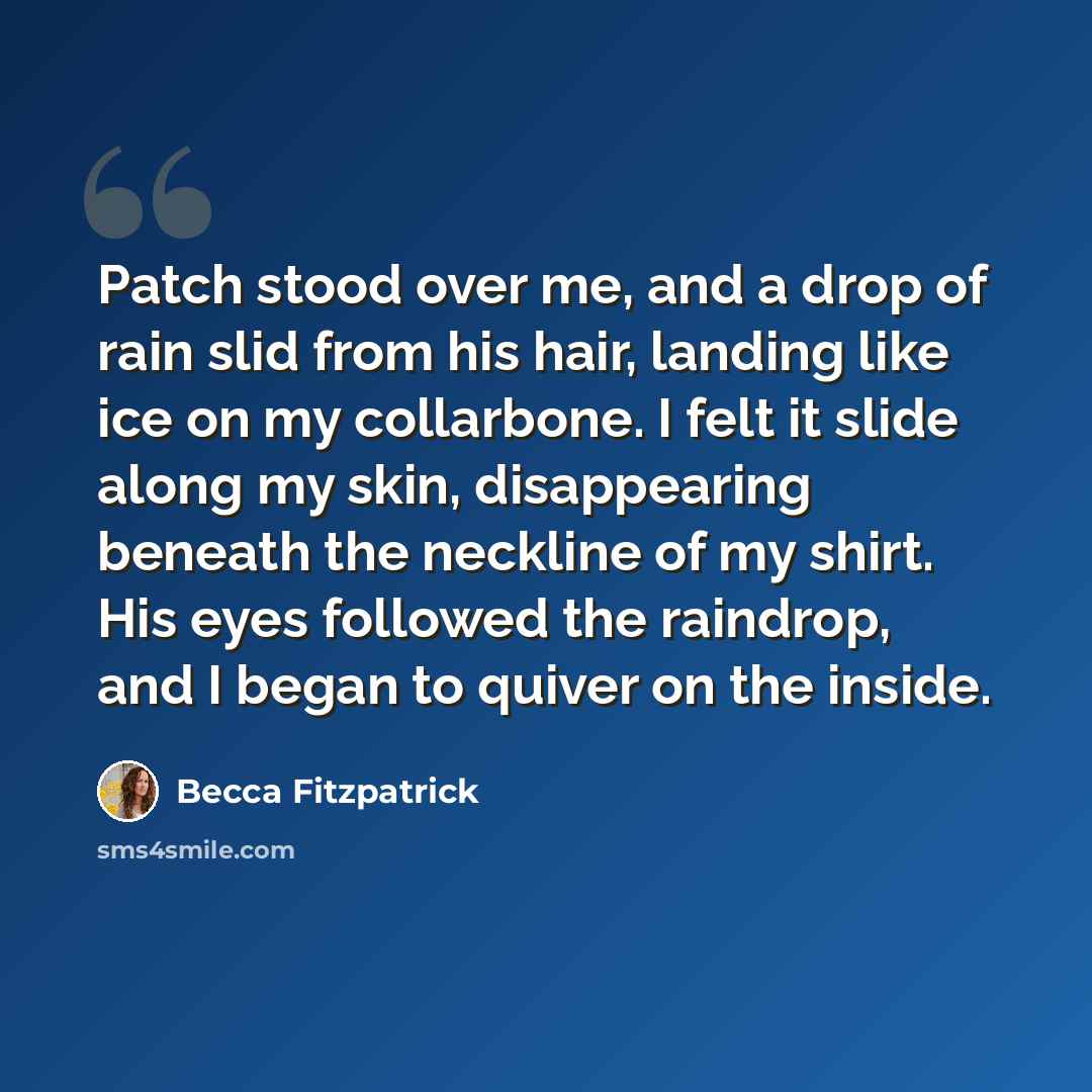 “Patch stood over me, and a drop of rain slid from his hair, landing like ice on my collarbone. I felt it slide along my skin, disappearing beneath the neckline of my shirt. His eyes followed the raindrop, and I began to quiver on the inside.” quote by Becca Fitzpatrick