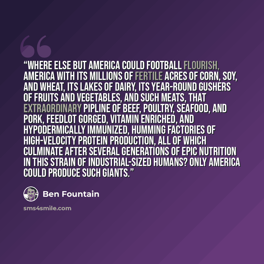 “Where else but America could football flourish, America with its millions of fertile acres of corn, soy, and wheat, its lakes of dairy, its year-round gushers of fruits and vegetables, and such meats, that extraordinary pipline of beef, poultry, seafood, and pork, feedlot gorged, vitamin enriched…” quote by Ben Fountain