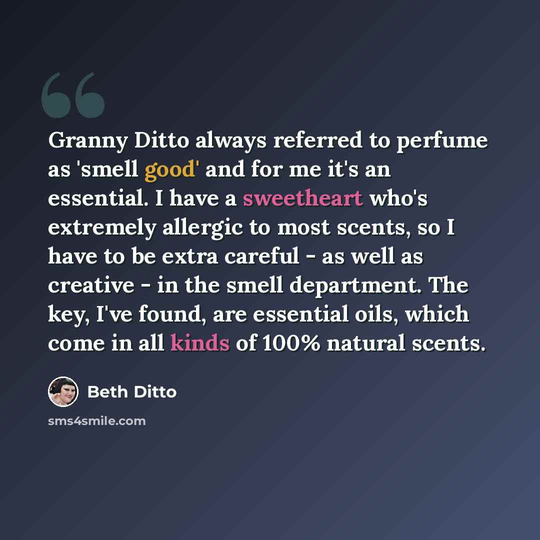“Granny Ditto always referred to perfume as 'smell good' and for me it's an essential. I have a sweetheart who's extremely allergic to most scents, so I have to be extra careful - as well as creative - in the smell department. The key, I've found, are essential oils, which come in all kinds of 100%…” quote by Beth Ditto