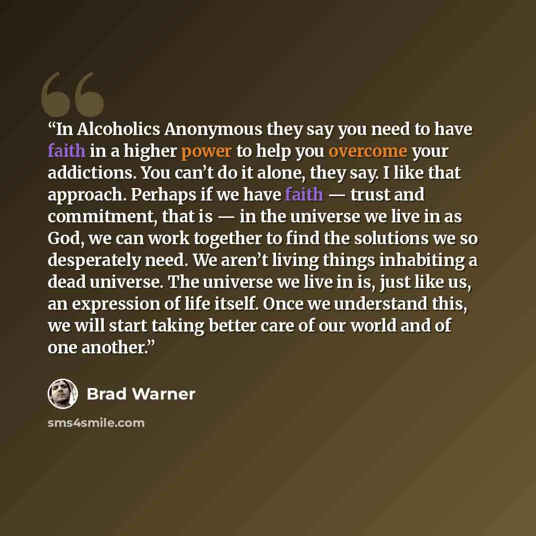 “In Alcoholics Anonymous they say you need to have faith in a higher power to help you overcome your addictions. You can’t do it alone, they say. I like that approach. Perhaps if we have faith — trust and commitment, that is — in the universe we live in as God, we can work together to find the…” quote by Brad Warner