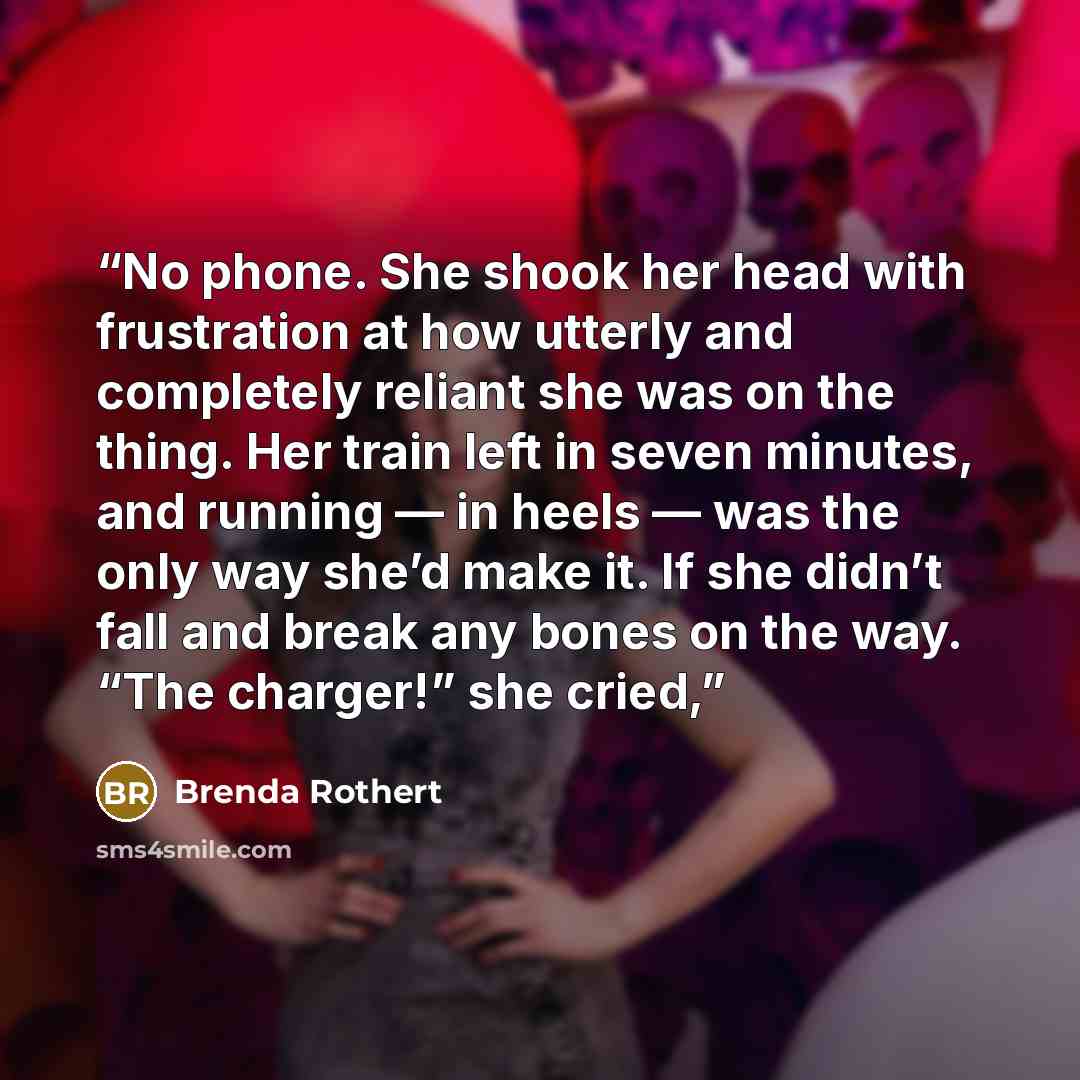 “No phone. She shook her head with frustration at how utterly and completely reliant she was on the thing. Her train left in seven minutes, and running — in heels — was the only way she’d make it. If she didn’t fall and break any bones on the way. “The charger!” she cried,” quote by Brenda Rothert