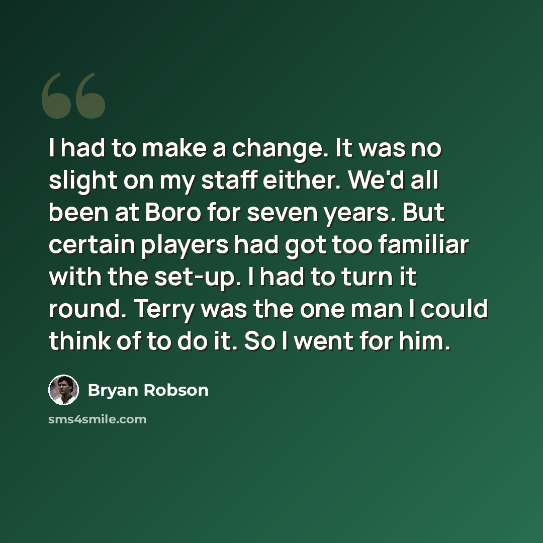 “I had to make a change. It was no slight on my staff either. We'd all been at Boro for seven years. But certain players had got too familiar with the set-up. I had to turn it round. Terry was the one man I could think of to do it. So I went for him.” quote by Bryan Robson
