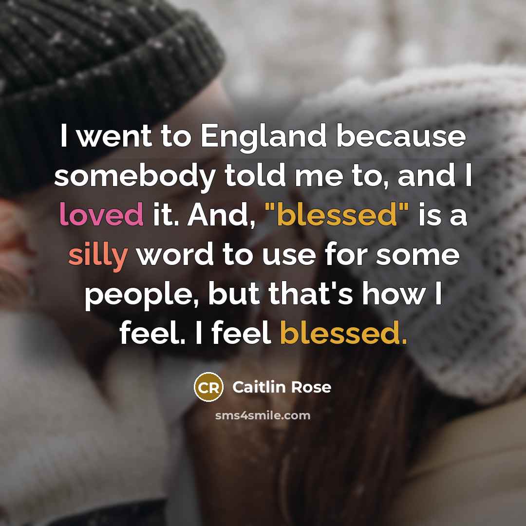 “I went to England because somebody told me to, and I loved it. And, "blessed" is a silly word to use for some people, but that's how I feel. I feel blessed.” quote by Caitlin Rose