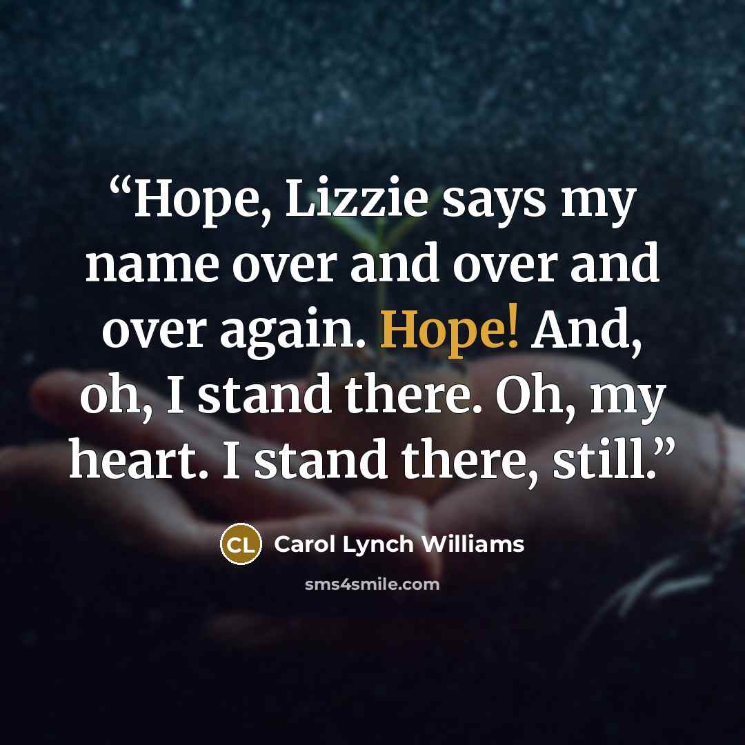 “Hope, Lizzie says my name over and over and over again. Hope! And, oh, I stand there. Oh, my heart. I stand there, still.” quote by Carol Lynch Williams