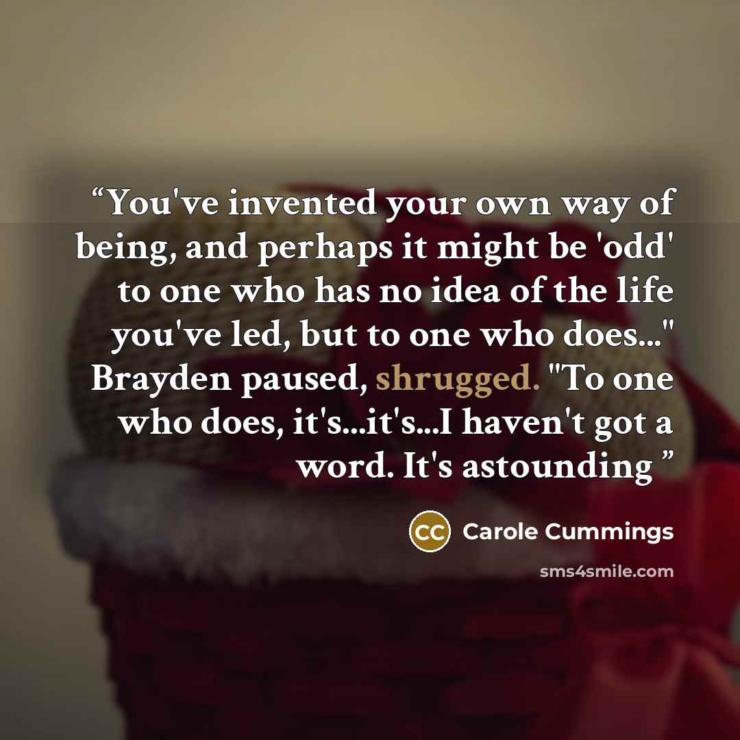 “You've invented your own way of being, and perhaps it might be 'odd' to one who has no idea of the life you've led, but to one who does..." Brayden paused, shrugged. "To one who does, it's...it's...I haven't got a word. It's astounding” quote by Carole Cummings