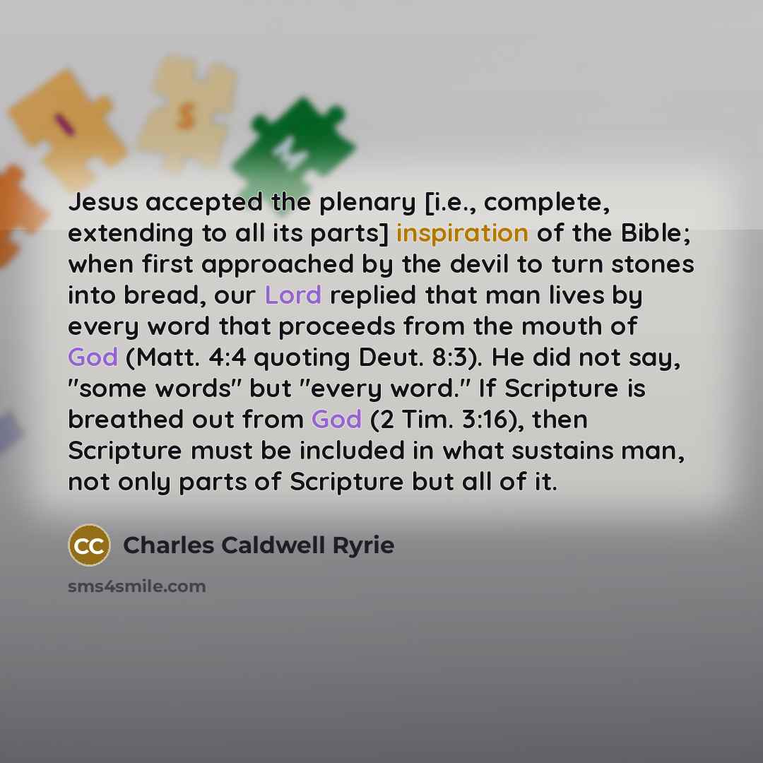 “Jesus accepted the plenary [i.e., complete, extending to all its parts] inspiration of the Bible; when first approached by the devil to turn stones into bread, our Lord replied that man lives by every word that proceeds from the mouth of God (Matt. 4:4 quoting Deut. 8:3). He did not say, "some…” quote by Charles Caldwell Ryrie