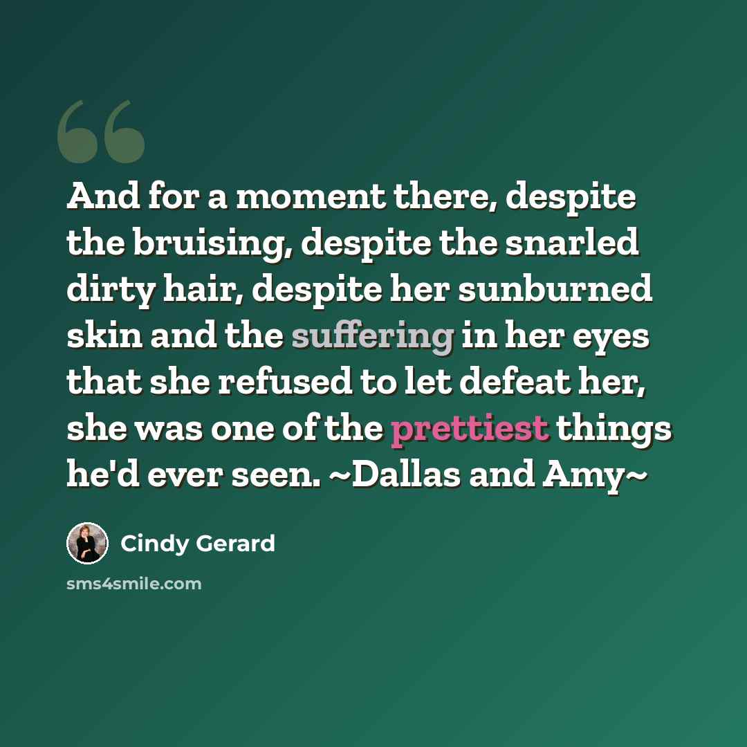 “And for a moment there, despite the bruising, despite the snarled dirty hair, despite her sunburned skin and the suffering in her eyes that she refused to let defeat her, she was one of the prettiest things he'd ever seen. ~Dallas and Amy~” quote by Cindy Gerard