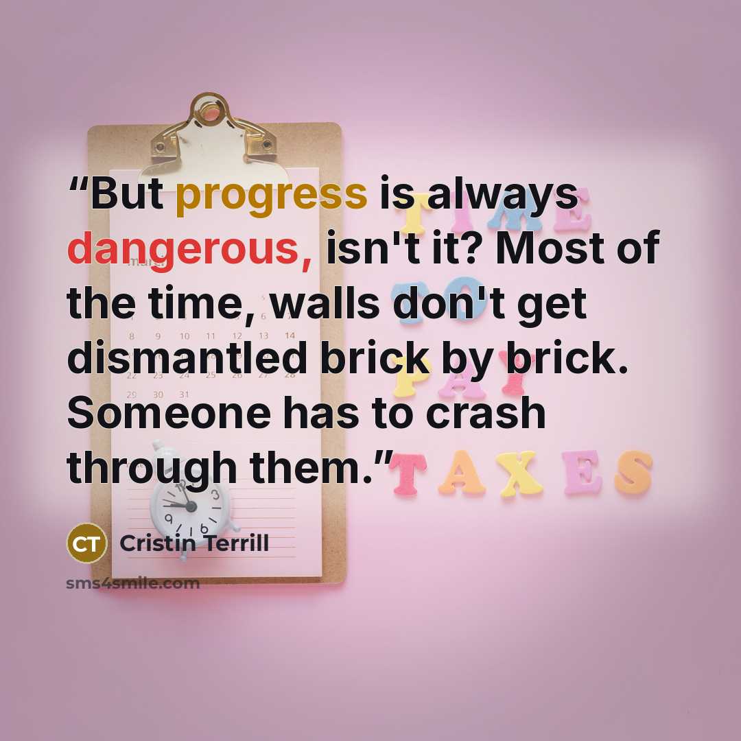 “But progress is always dangerous, isn't it? Most of the time, walls don't get dismantled brick by brick. Someone has to crash through them.” quote by Cristin Terrill