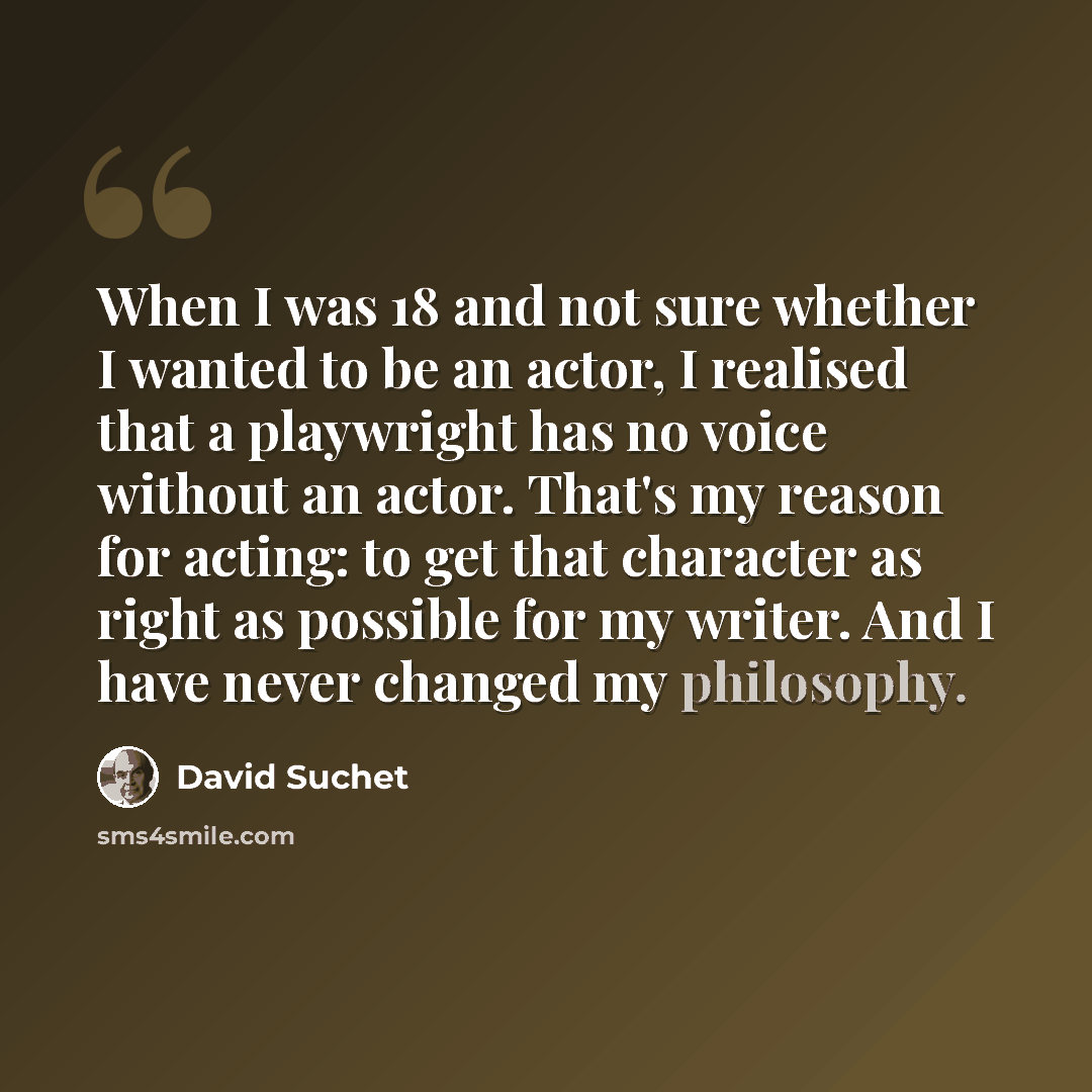 “When I was 18 and not sure whether I wanted to be an actor, I realised that a playwright has no voice without an actor. That's my reason for acting: to get that character as right as possible for my writer. And I have never changed my philosophy.” quote by David Suchet