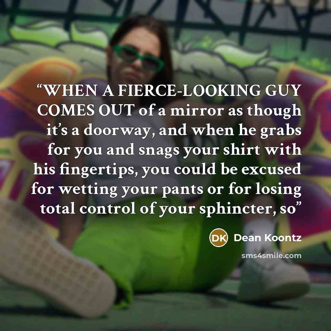 “WHEN A FIERCE-LOOKING GUY COMES OUT of a mirror as though it’s a doorway, and when he grabs for you and snags your shirt with his fingertips, you could be excused for wetting your pants or for losing total control of your sphincter, so” quote by Dean Koontz