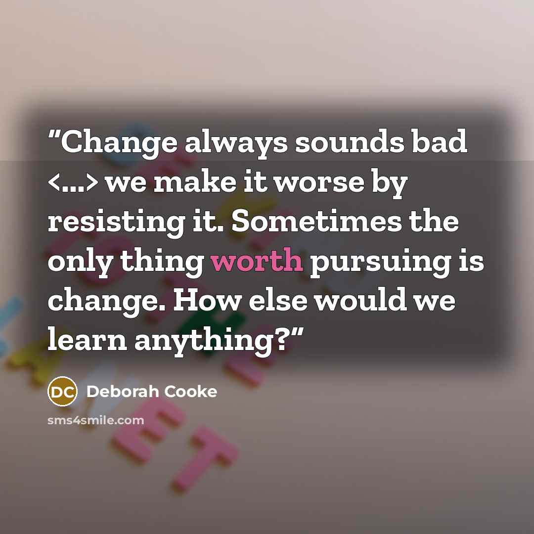 “Change always sounds bad we make it worse by resisting it. Sometimes the only thing worth pursuing is change. How else would we learn anything?” quote by Deborah Cooke